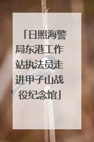 日照海警局东港工作站执法员走进甲子山战役纪念馆